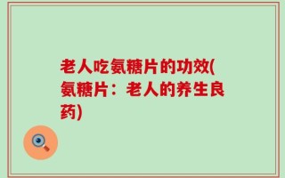 老人吃氨糖片的功效(氨糖片：老人的养生良药)