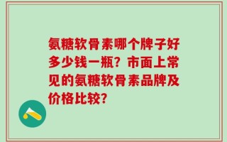 氨糖软骨素哪个牌子好多少钱一瓶？市面上常见的氨糖软骨素品牌及价格比较？