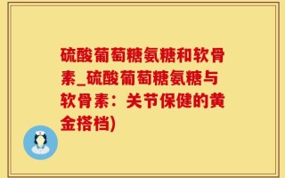硫酸葡萄糖氨糖和软骨素_硫酸葡萄糖氨糖与软骨素：关节保健的黄金搭档)