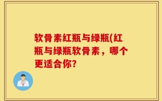 软骨素红瓶与绿瓶(红瓶与绿瓶软骨素，哪个更适合你？