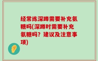经常练深蹲需要补充氨糖吗(深蹲时需要补充氨糖吗？建议及注意事项)