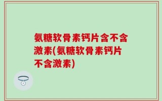氨糖软骨素钙片含不含激素(氨糖软骨素钙片不含激素)