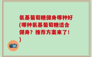 氨基葡萄糖健身哪种好(哪种氨基葡萄糖适合健身？推荐方案来了！)