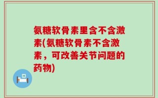 氨糖软骨素里含不含激素(氨糖软骨素不含激素，可改善关节问题的药物)
