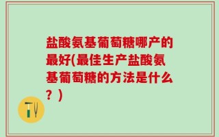 盐酸氨基葡萄糖哪产的最好(最佳生产盐酸氨基葡萄糖的方法是什么？)