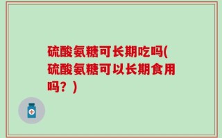 硫酸氨糖可长期吃吗(硫酸氨糖可以长期食用吗？)