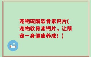 宠物硫酸软骨素钙片(宠物软骨素钙片，让萌宠一身健康养成！)