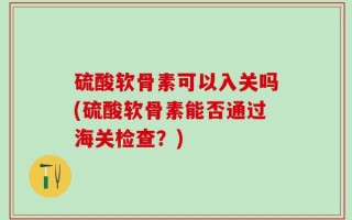 硫酸软骨素可以入关吗(硫酸软骨素能否通过海关检查？)