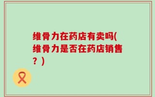 维骨力在药店有卖吗(维骨力是否在药店销售？)