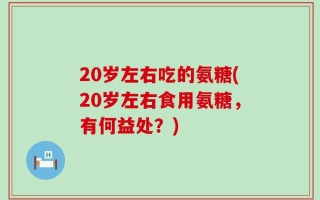 20岁左右吃的氨糖(20岁左右食用氨糖，有何益处？)