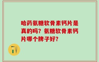 哈药氨糖软骨素钙片是真的吗？氨糖软骨素钙片哪个牌子好？