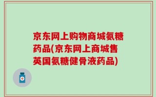 京东网上购物商城氨糖药品(京东网上商城售英国氨糖健骨液药品)