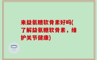 来益氨糖软骨素好吗(了解益氨糖软骨素，维护关节健康)