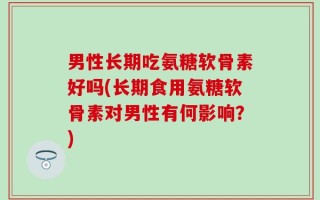 男性长期吃氨糖软骨素好吗(长期食用氨糖软骨素对男性有何影响？)
