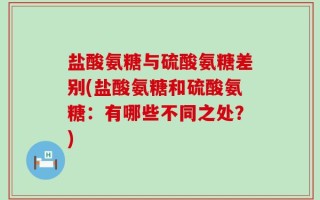 盐酸氨糖与硫酸氨糖差别(盐酸氨糖和硫酸氨糖：有哪些不同之处？)