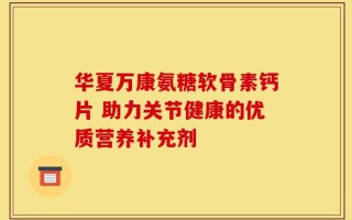 华夏万康氨糖软骨素钙片 助力关节健康的优质营养补充剂