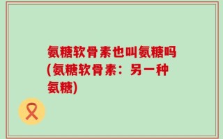 氨糖软骨素也叫氨糖吗(氨糖软骨素：另一种氨糖)