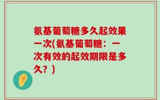 氨基葡萄糖多久起效果一次(氨基葡萄糖：一次有效的起效期限是多久？)