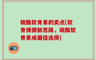 硫酸软骨素的卖点(软骨保健新思路，硫酸软骨素成最佳选择)