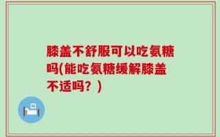 膝盖不舒服可以吃氨糖吗(能吃氨糖缓解膝盖不适吗？)