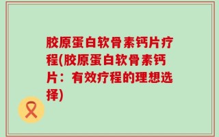 胶原蛋白软骨素钙片疗程(胶原蛋白软骨素钙片：有效疗程的理想选择)