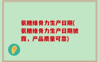 氨糖维骨力生产日期(氨糖维骨力生产日期披露，产品质量可靠)