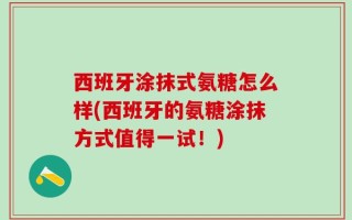 西班牙涂抹式氨糖怎么样(西班牙的氨糖涂抹方式值得一试！)
