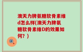 澳天力牌氨糖软骨素维d怎么样(澳天力牌氨糖软骨素维D的效果如何？)