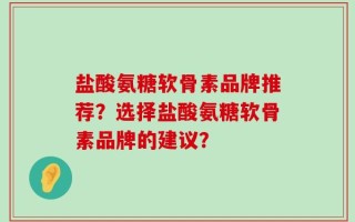 盐酸氨糖软骨素品牌推荐？选择盐酸氨糖软骨素品牌的建议？