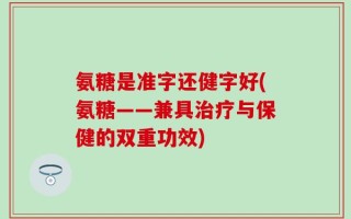 氨糖是准字还健字好(氨糖——兼具治疗与保健的双重功效)