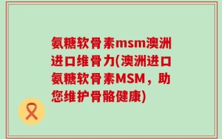 氨糖软骨素msm澳洲进口维骨力(澳洲进口氨糖软骨素MSM，助您维护骨骼健康)