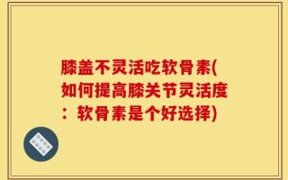 膝盖不灵活吃软骨素(如何提高膝关节灵活度：软骨素是个好选择)