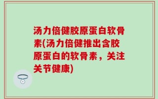 汤力倍健胶原蛋白软骨素(汤力倍健推出含胶原蛋白的软骨素，关注关节健康)