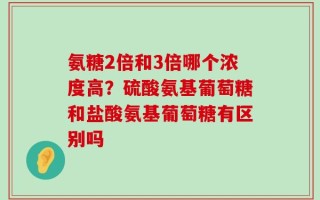 氨糖2倍和3倍哪个浓度高？硫酸氨基葡萄糖和盐酸氨基葡萄糖有区别吗