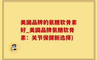 美国品牌的氨糖软骨素好_美国品牌氨糖软骨素：关节保健新选择)