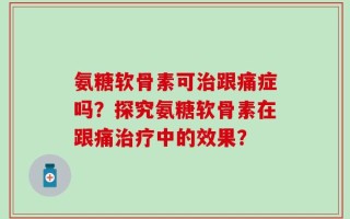 氨糖软骨素可治跟痛症吗？探究氨糖软骨素在跟痛治疗中的效果？