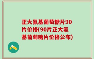 正大氨基葡萄糖片90片价格(90片正大氨基葡萄糖片价格公布)