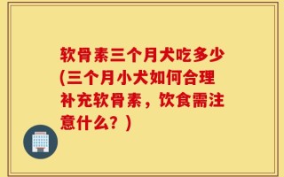 软骨素三个月犬吃多少(三个月小犬如何合理补充软骨素，饮食需注意什么？)