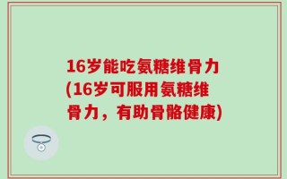 16岁能吃氨糖维骨力(16岁可服用氨糖维骨力，有助骨骼健康)