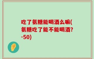 吃了氨糖能喝酒么嘛(氨糖吃了能不能喝酒？-50)