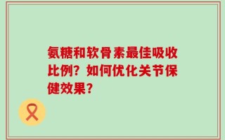 氨糖和软骨素最佳吸收比例？如何优化关节保健效果？