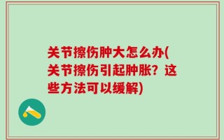 关节擦伤肿大怎么办(关节擦伤引起肿胀？这些方法可以缓解)