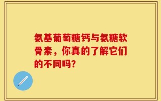 氨基葡萄糖钙与氨糖软骨素，你真的了解它们的不同吗？