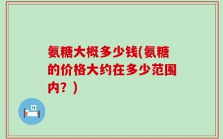 氨糖大概多少钱(氨糖的价格大约在多少范围内？)