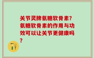 关节灵牌氨糖软骨素？氨糖软骨素的作用与功效可以让关节更健康吗？