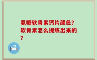 氨糖软骨素钙片颜色？软骨素怎么提炼出来的？