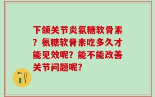 下颌关节炎氨糖软骨素？氨糖软骨素吃多久才能见效呢？能不能改善关节问题呢？