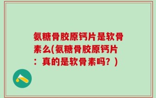氨糖骨胶原钙片是软骨素么(氨糖骨胶原钙片：真的是软骨素吗？)