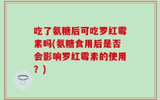吃了氨糖后可吃罗红霉素吗(氨糖食用后是否会影响罗红霉素的使用？)