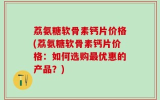荔氨糖软骨素钙片价格(荔氨糖软骨素钙片价格：如何选购最优惠的产品？)